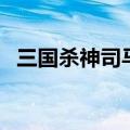 三国杀神司马懿强度（下面一起来看看吧）