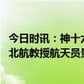 今日时讯：神十六航天员乘组首次集体亮相 载荷专家海潮是北航教授航天员景海鹏第四次飞天