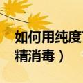 如何用纯度75度的酒精消毒（怎么用75度酒精消毒）