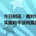 今日时讯：俄对乌开出停火四要求比以往更苛刻 俄官员俄乌实现和平谈判需要满足这些条件