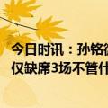 今日时讯：孙铭微大家的努力可以改变命运 孙铭徽谈本赛季仅缺席3场不管什么伤只要能站在场上我就会坚持