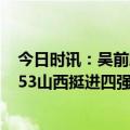 今日时讯：吴前肋骨骨折复查尚未痊愈 U21锦标赛辽宁78-53山西挺进四强