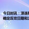 今日时讯：泽连斯基称已确定乌军行动时机 称乌克兰当局已确定反攻日期和方向