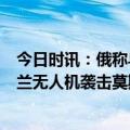 今日时讯：俄称乌克兰队莫斯科实施恐怖袭击 俄称8架乌克兰无人机袭击莫斯科数栋建筑轻微受伤