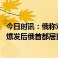 今日时讯：俄称对乌数个决策中心实施导弹打击 乌克兰危机爆发后俄首都居民区首次遭袭普京发声