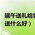 端午送礼给客户送什么好呢（端午送礼给客户送什么好）