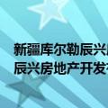 新疆库尔勒辰兴房地产开发有限责任公司（关于新疆库尔勒辰兴房地产开发有限责任公司简介）