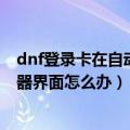 dnf登录卡在自动频道连接（DNF更新后卡在正在连接服务器界面怎么办）