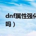 dnf属性强化有什么用（属性强化是增益效果吗）