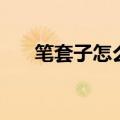 笔套子怎么做（这样做的笔套最好看）