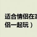 适合情侣在家一起玩的游戏（哪些游戏适合情侣一起玩）