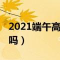 2021端午高速是否收费（2021端午高速免费吗）