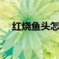 红烧鱼头怎么做好吃（红烧鱼头的做法）