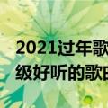 2021过年歌曲超级好听的（2021过年歌曲超级好听的歌曲）
