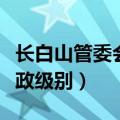 长白山管委会啥级别（长白山管委会是什么行政级别）