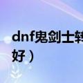 dnf鬼剑士转什么好2017（dnf鬼剑士转什么好）