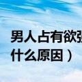 男人占有欲强什么原因造成的（男人占有欲强什么原因）