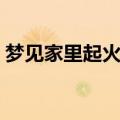 梦见家里起火了又扑灭了（梦见家里着火了）