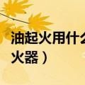 油起火用什么灭火器比较好（油起火用什么灭火器）