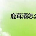 鹿茸酒怎么泡制方法（鹿茸酒怎么泡）
