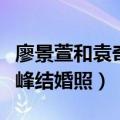 廖景萱和袁奇峰结婚照片图片（廖景萱和袁奇峰结婚照）
