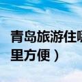 青岛旅游住哪里方便经济实惠（青岛旅游住哪里方便）