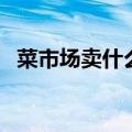 菜市场卖什么好做生意（菜市场卖什么好）