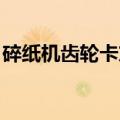 碎纸机齿轮卡东西了（碎纸机卡纸 齿轮不动）