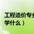 工程造价专业学什么好就业吗（工程造价专业学什么）