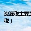 资源税主要是指对资源的什么环节征税（资源税）