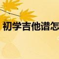 初学吉他谱怎么看谱子（初学吉他谱怎么看）