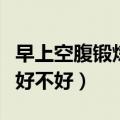 早上空腹锻炼多长时间比较好（早上空腹锻炼好不好）
