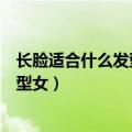 长脸适合什么发型女生图片适合什么发型（长脸适合什么发型女）