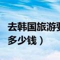 去韩国旅游要多少钱才能入境（去韩国旅游要多少钱）