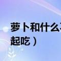 萝卜和什么不能一起吃?（萝卜和什么不能一起吃）