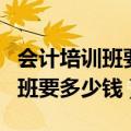 会计培训班要多少钱一般要学多久（会计培训班要多少钱）
