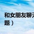 和女朋友聊天的话题文案（和女朋友聊天的话题）