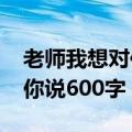 老师我想对你说600字作文初2（老师我想对你说600字）