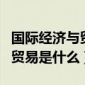 国际经济与贸易是什么学士学位（国际经济与贸易是什么）