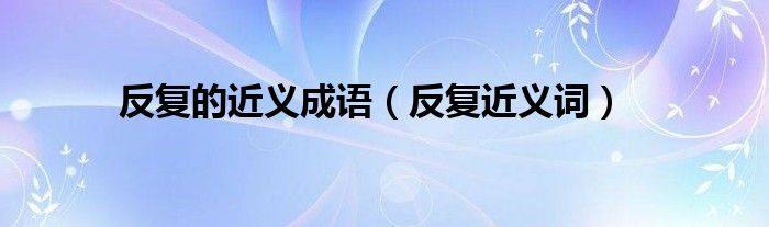 反复的近义成语（反复近义词）