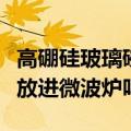 高硼硅玻璃碗可以放进微波炉吗（玻璃碗可以放进微波炉吗）