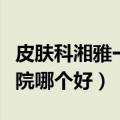 皮肤科湘雅一二三医院哪个好（湘雅一二三医院哪个好）