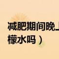 减肥期间晚上可以喝柠檬水吗（晚上可以喝柠檬水吗）