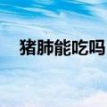 猪肺能吃吗 有什么危害肺（猪肺能吃吗）
