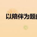 以陪伴为题的作文（以 陪伴 为题的作文）