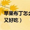 苹果布丁怎么做简单又好吃（布丁怎么做简单又好吃）