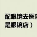 配眼镜去医院好还是眼镜店好（配镜医院好还是眼镜店）