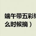 端午带五彩绳什么时候可以摘（端午五彩绳什么时候摘）