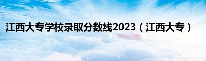 江西大专学校录取分数线2023（江西大专）