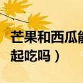 芒果和西瓜能一起吃吗孕妇（芒果和西瓜能一起吃吗）